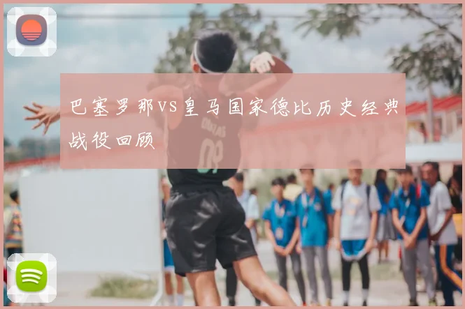 巴塞罗那vs皇马国家德比历史经典战役回顾