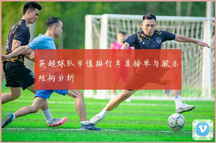 英超球队市值排行年度榜单与股东结构分析